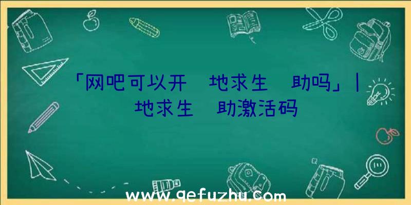 「网吧可以开绝地求生辅助吗」|绝地求生辅助激活码